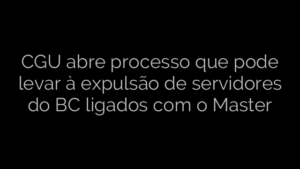 ​CGU abre processo que pode levar à expulsão de servidores do BC ligados com o Master 